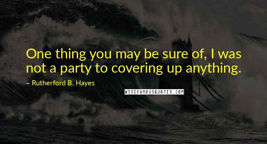 Rutherford B. Hayes Quotes: One thing you may be sure of, I was not a party to covering up anything.