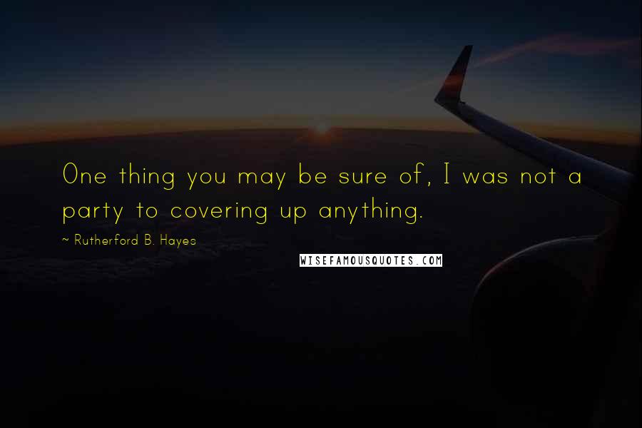 Rutherford B. Hayes Quotes: One thing you may be sure of, I was not a party to covering up anything.