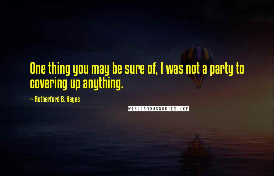 Rutherford B. Hayes Quotes: One thing you may be sure of, I was not a party to covering up anything.