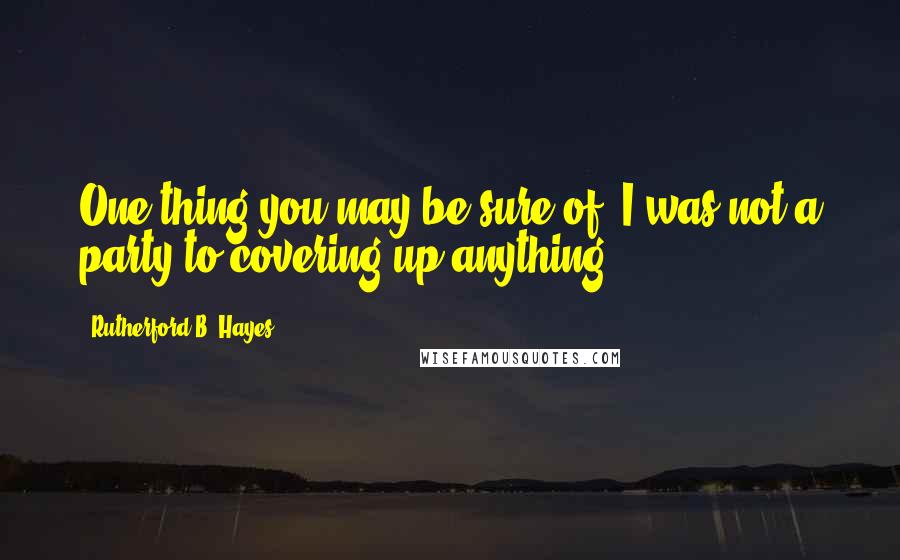 Rutherford B. Hayes Quotes: One thing you may be sure of, I was not a party to covering up anything.