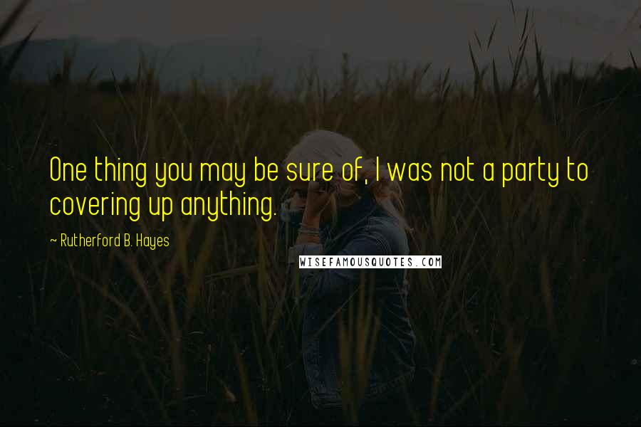 Rutherford B. Hayes Quotes: One thing you may be sure of, I was not a party to covering up anything.