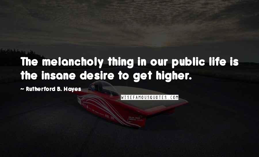 Rutherford B. Hayes Quotes: The melancholy thing in our public life is the insane desire to get higher.