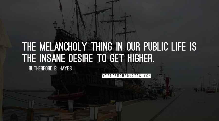 Rutherford B. Hayes Quotes: The melancholy thing in our public life is the insane desire to get higher.
