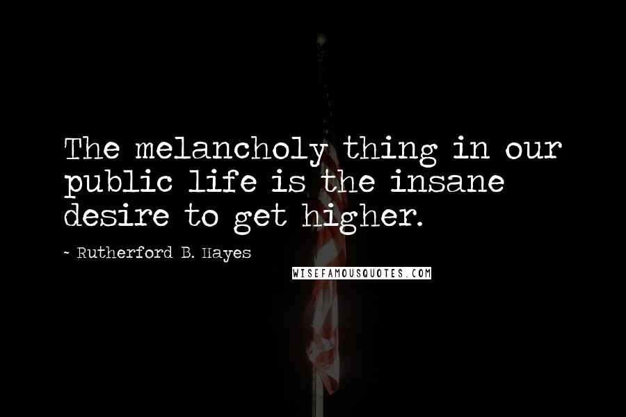 Rutherford B. Hayes Quotes: The melancholy thing in our public life is the insane desire to get higher.