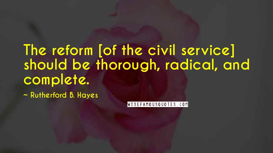 Rutherford B. Hayes Quotes: The reform [of the civil service] should be thorough, radical, and complete.