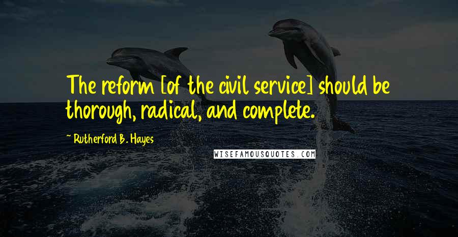 Rutherford B. Hayes Quotes: The reform [of the civil service] should be thorough, radical, and complete.