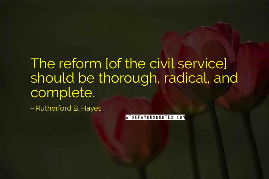 Rutherford B. Hayes Quotes: The reform [of the civil service] should be thorough, radical, and complete.