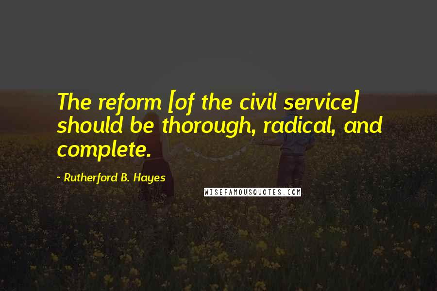 Rutherford B. Hayes Quotes: The reform [of the civil service] should be thorough, radical, and complete.