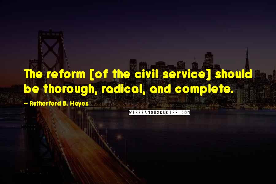 Rutherford B. Hayes Quotes: The reform [of the civil service] should be thorough, radical, and complete.