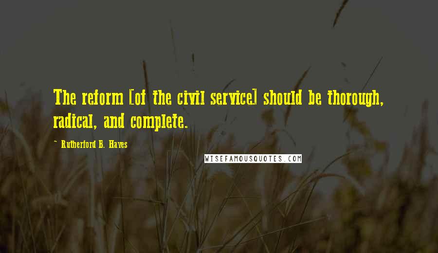 Rutherford B. Hayes Quotes: The reform [of the civil service] should be thorough, radical, and complete.