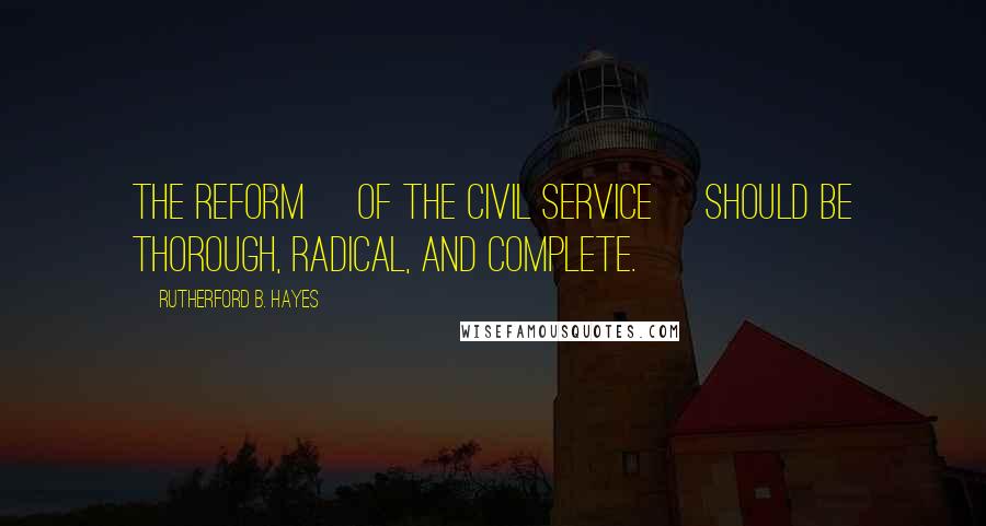 Rutherford B. Hayes Quotes: The reform [of the civil service] should be thorough, radical, and complete.