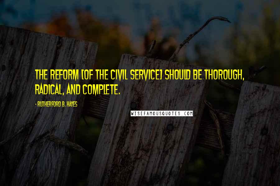 Rutherford B. Hayes Quotes: The reform [of the civil service] should be thorough, radical, and complete.