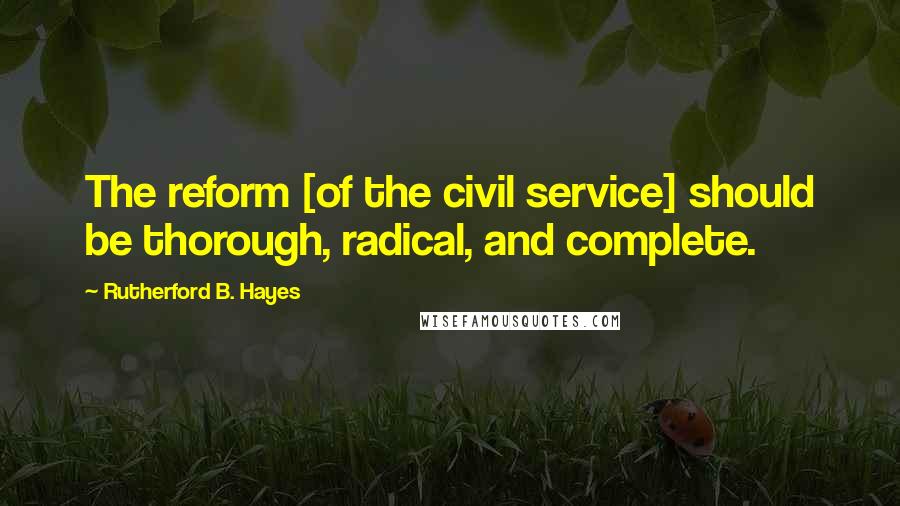 Rutherford B. Hayes Quotes: The reform [of the civil service] should be thorough, radical, and complete.