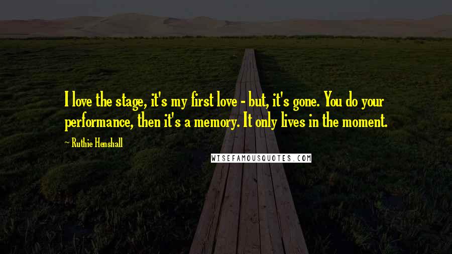 Ruthie Henshall Quotes: I love the stage, it's my first love - but, it's gone. You do your performance, then it's a memory. It only lives in the moment.