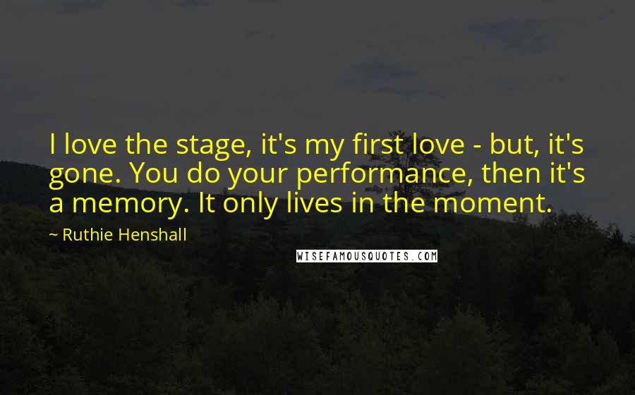 Ruthie Henshall Quotes: I love the stage, it's my first love - but, it's gone. You do your performance, then it's a memory. It only lives in the moment.