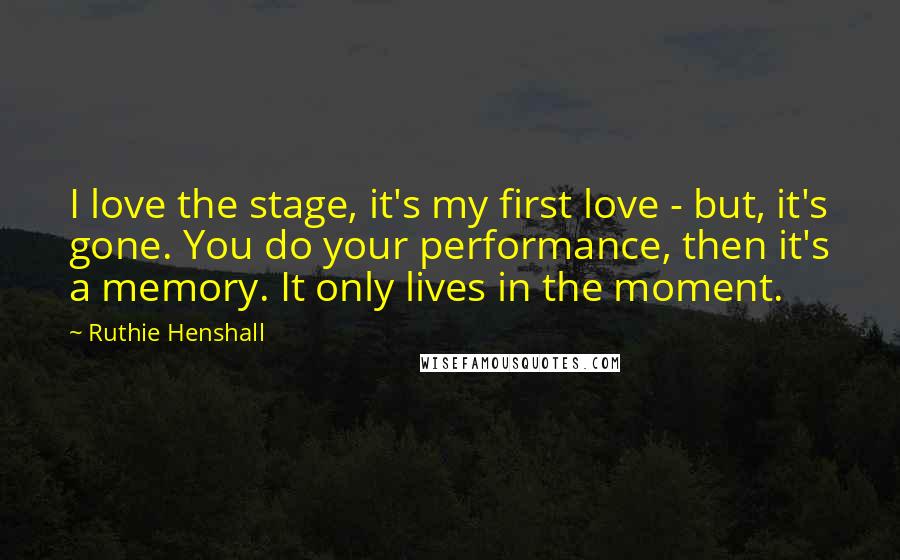 Ruthie Henshall Quotes: I love the stage, it's my first love - but, it's gone. You do your performance, then it's a memory. It only lives in the moment.