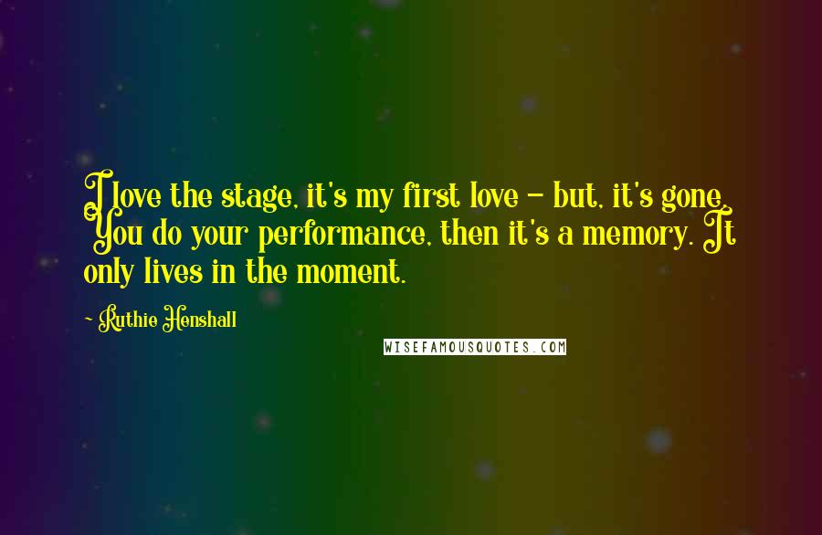 Ruthie Henshall Quotes: I love the stage, it's my first love - but, it's gone. You do your performance, then it's a memory. It only lives in the moment.