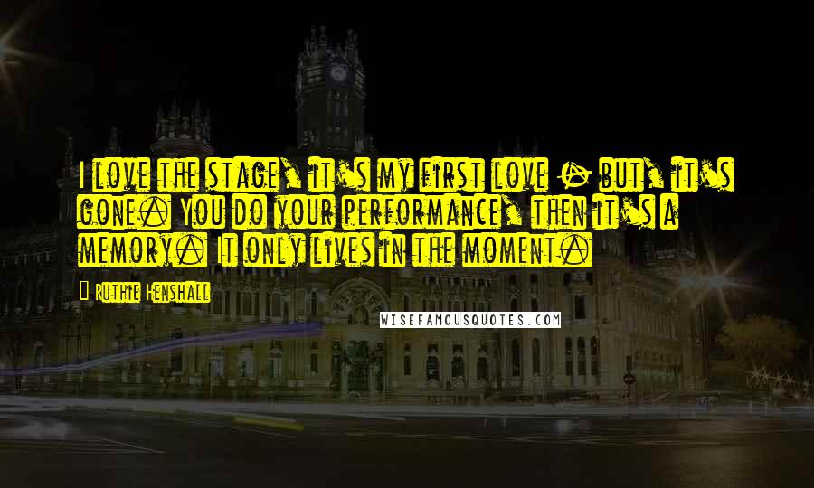 Ruthie Henshall Quotes: I love the stage, it's my first love - but, it's gone. You do your performance, then it's a memory. It only lives in the moment.