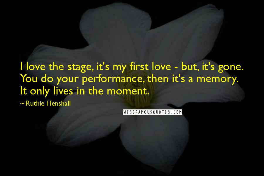 Ruthie Henshall Quotes: I love the stage, it's my first love - but, it's gone. You do your performance, then it's a memory. It only lives in the moment.