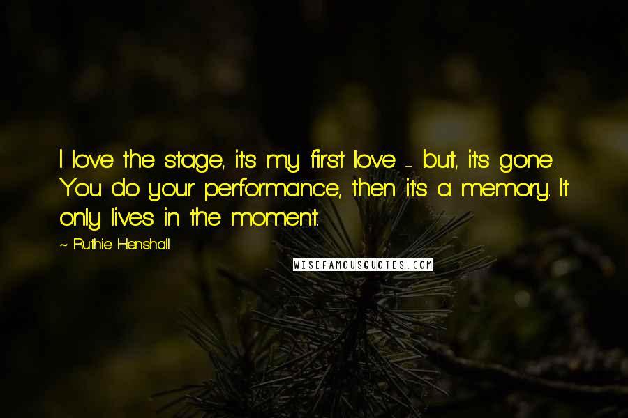 Ruthie Henshall Quotes: I love the stage, it's my first love - but, it's gone. You do your performance, then it's a memory. It only lives in the moment.