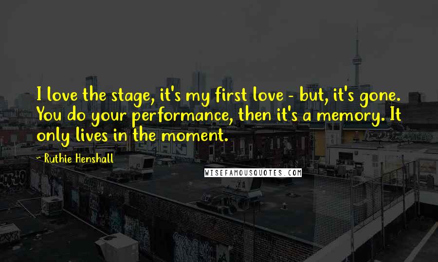 Ruthie Henshall Quotes: I love the stage, it's my first love - but, it's gone. You do your performance, then it's a memory. It only lives in the moment.