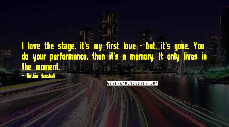 Ruthie Henshall Quotes: I love the stage, it's my first love - but, it's gone. You do your performance, then it's a memory. It only lives in the moment.