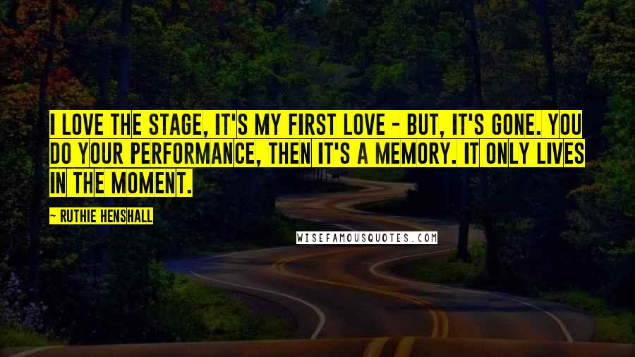 Ruthie Henshall Quotes: I love the stage, it's my first love - but, it's gone. You do your performance, then it's a memory. It only lives in the moment.