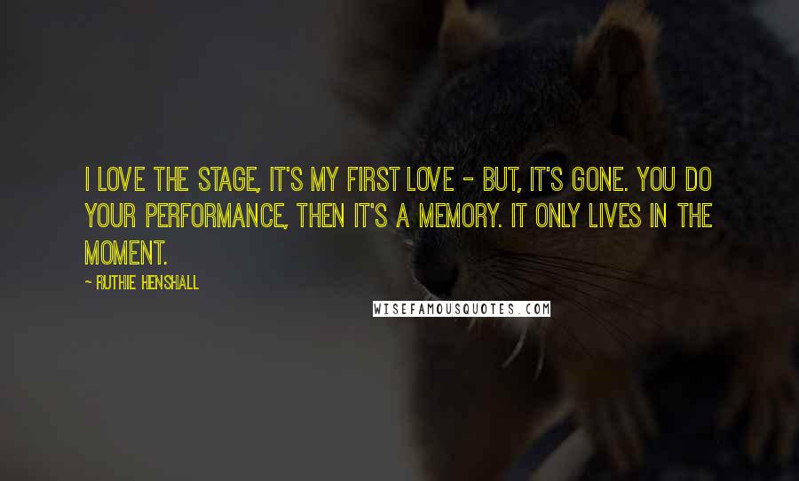 Ruthie Henshall Quotes: I love the stage, it's my first love - but, it's gone. You do your performance, then it's a memory. It only lives in the moment.