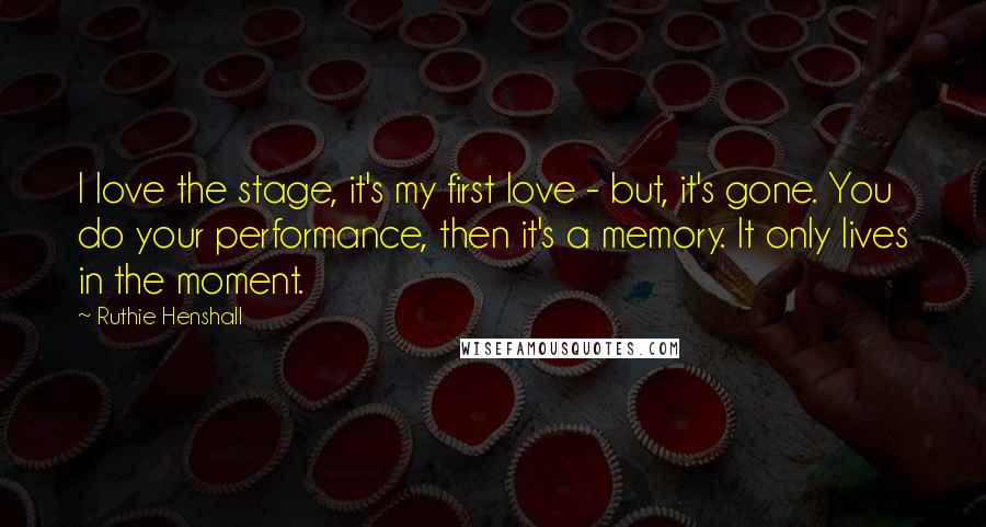 Ruthie Henshall Quotes: I love the stage, it's my first love - but, it's gone. You do your performance, then it's a memory. It only lives in the moment.