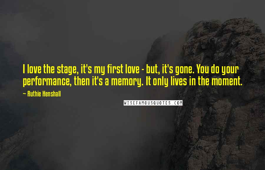 Ruthie Henshall Quotes: I love the stage, it's my first love - but, it's gone. You do your performance, then it's a memory. It only lives in the moment.