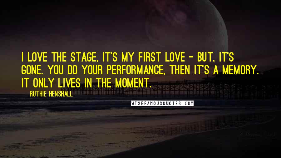 Ruthie Henshall Quotes: I love the stage, it's my first love - but, it's gone. You do your performance, then it's a memory. It only lives in the moment.