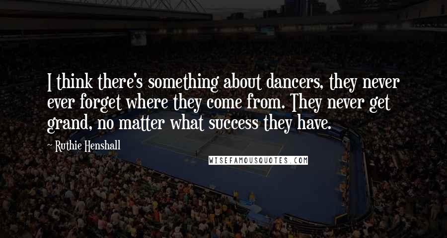Ruthie Henshall Quotes: I think there's something about dancers, they never ever forget where they come from. They never get grand, no matter what success they have.