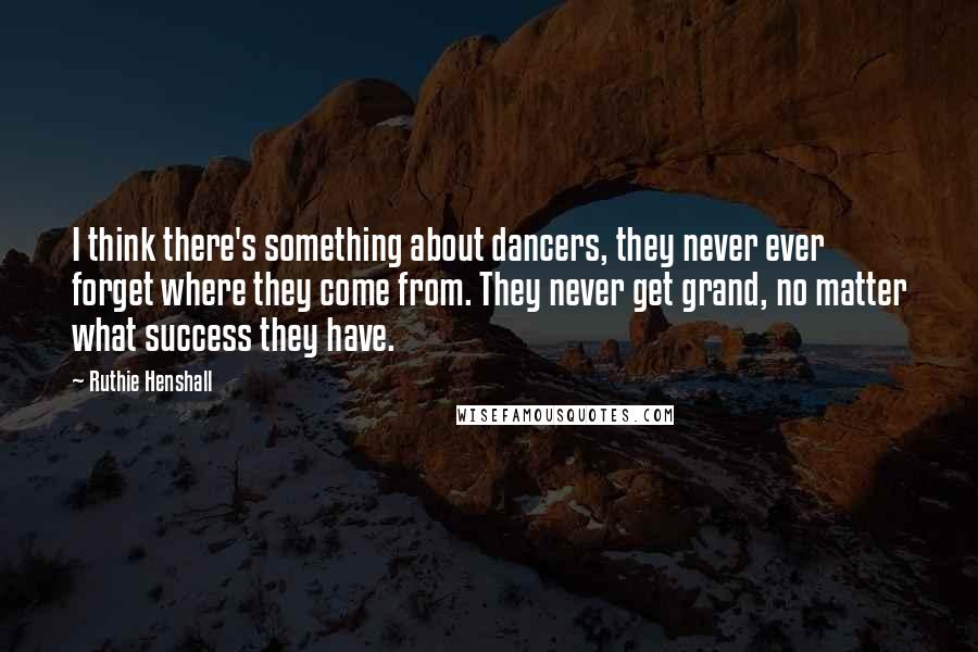 Ruthie Henshall Quotes: I think there's something about dancers, they never ever forget where they come from. They never get grand, no matter what success they have.