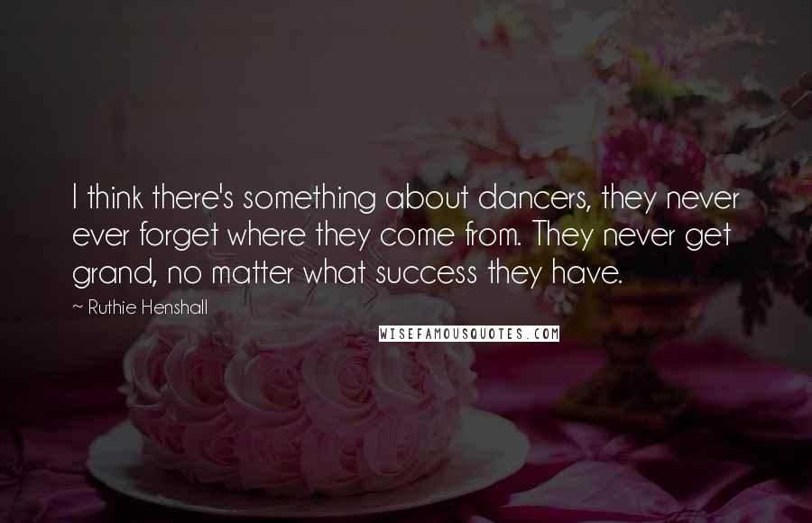 Ruthie Henshall Quotes: I think there's something about dancers, they never ever forget where they come from. They never get grand, no matter what success they have.