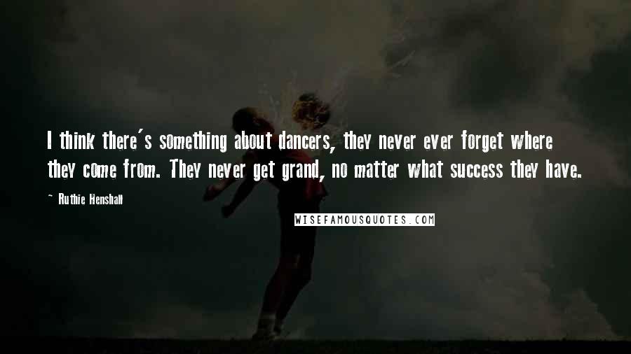 Ruthie Henshall Quotes: I think there's something about dancers, they never ever forget where they come from. They never get grand, no matter what success they have.