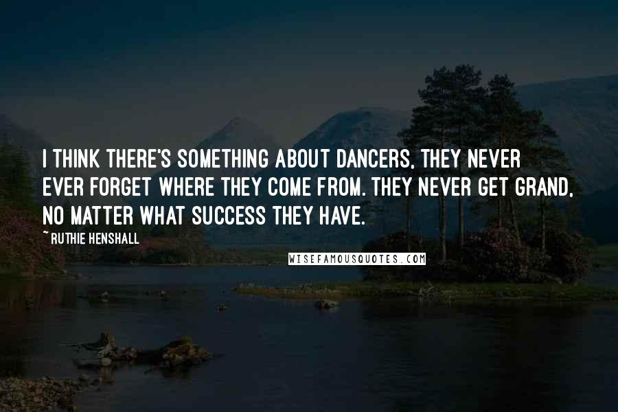Ruthie Henshall Quotes: I think there's something about dancers, they never ever forget where they come from. They never get grand, no matter what success they have.