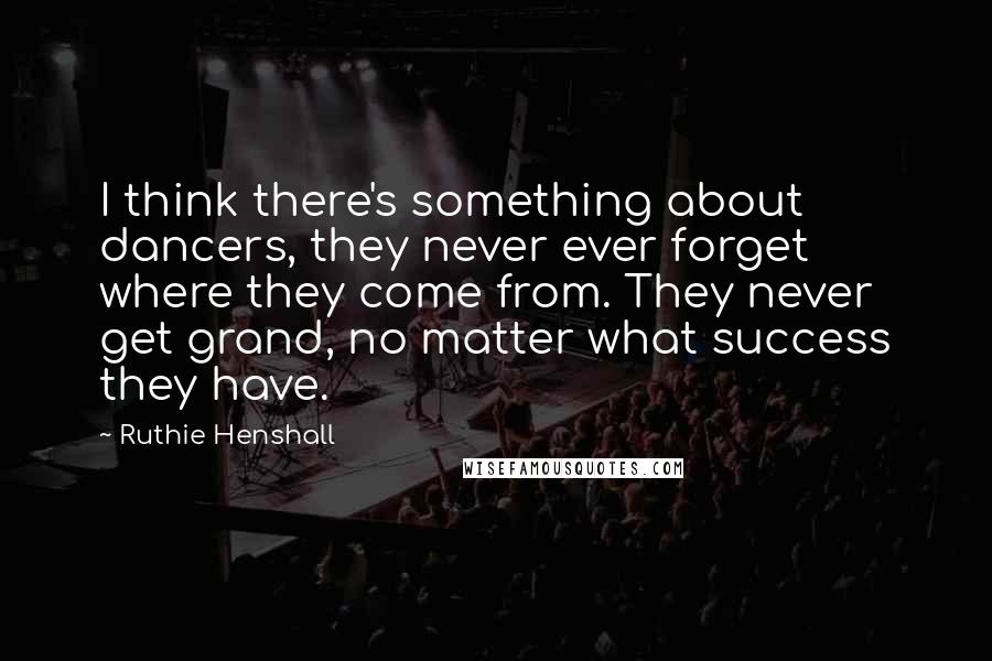 Ruthie Henshall Quotes: I think there's something about dancers, they never ever forget where they come from. They never get grand, no matter what success they have.