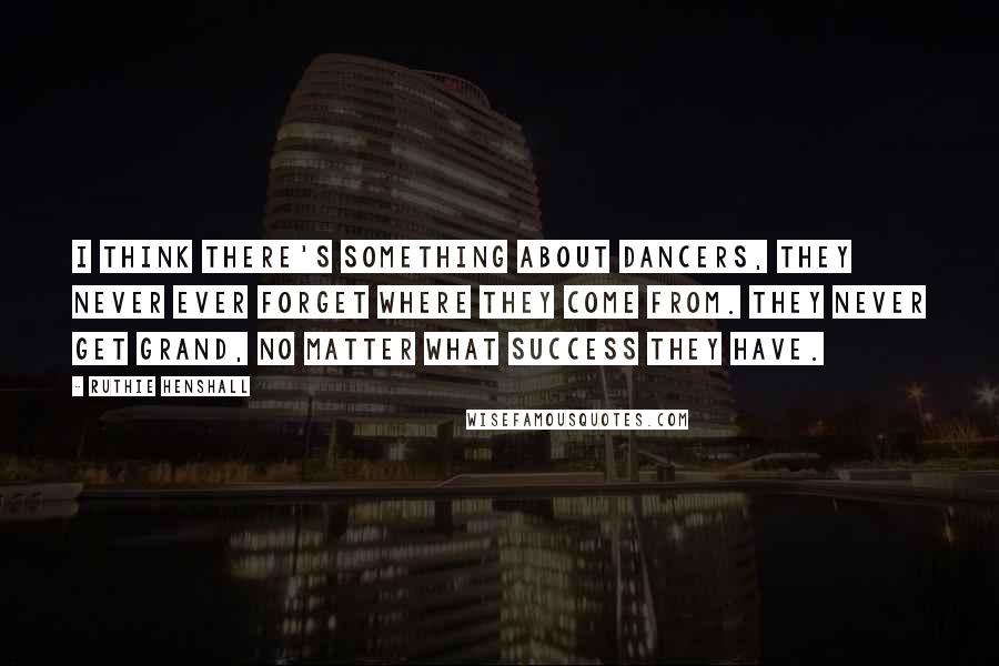 Ruthie Henshall Quotes: I think there's something about dancers, they never ever forget where they come from. They never get grand, no matter what success they have.