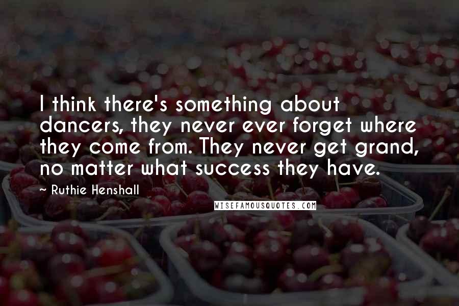 Ruthie Henshall Quotes: I think there's something about dancers, they never ever forget where they come from. They never get grand, no matter what success they have.