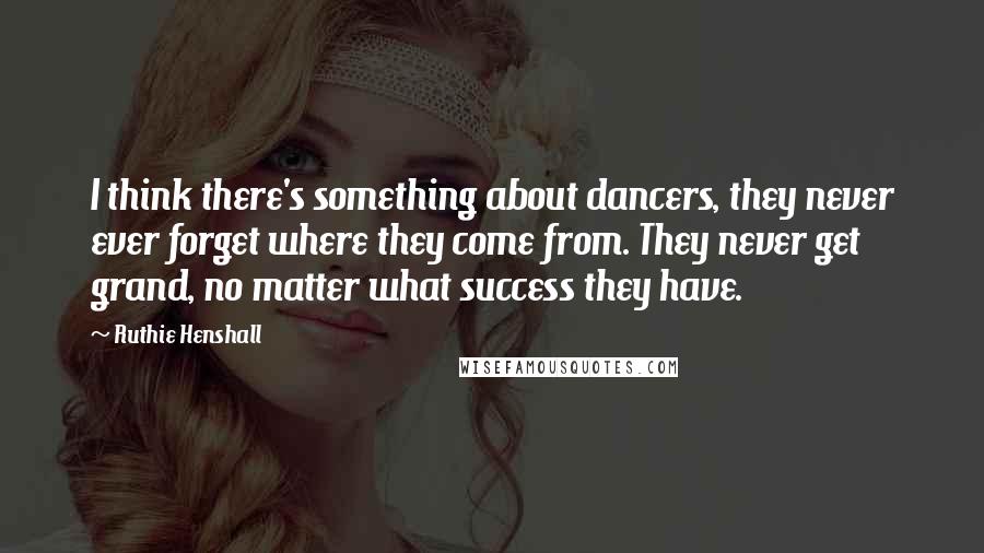 Ruthie Henshall Quotes: I think there's something about dancers, they never ever forget where they come from. They never get grand, no matter what success they have.