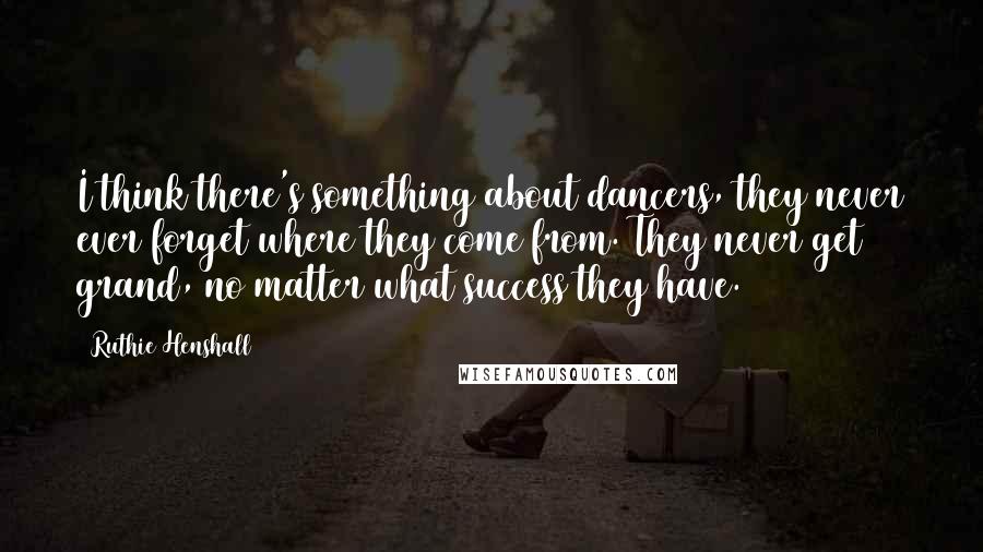 Ruthie Henshall Quotes: I think there's something about dancers, they never ever forget where they come from. They never get grand, no matter what success they have.