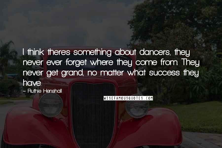 Ruthie Henshall Quotes: I think there's something about dancers, they never ever forget where they come from. They never get grand, no matter what success they have.