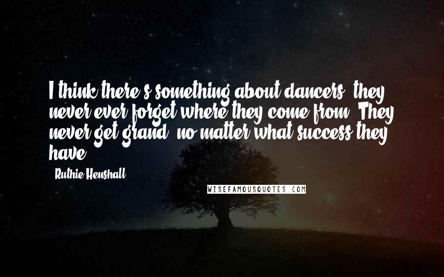 Ruthie Henshall Quotes: I think there's something about dancers, they never ever forget where they come from. They never get grand, no matter what success they have.