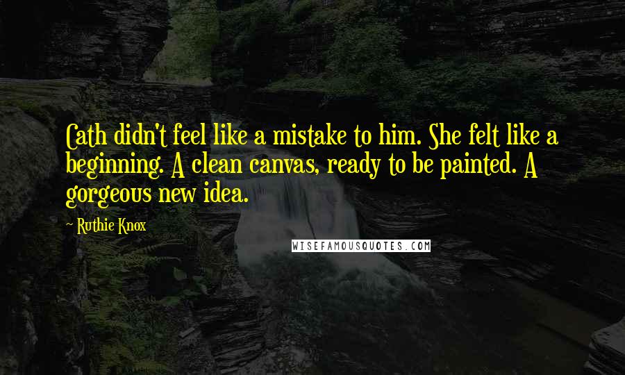 Ruthie Knox Quotes: Cath didn't feel like a mistake to him. She felt like a beginning. A clean canvas, ready to be painted. A gorgeous new idea.