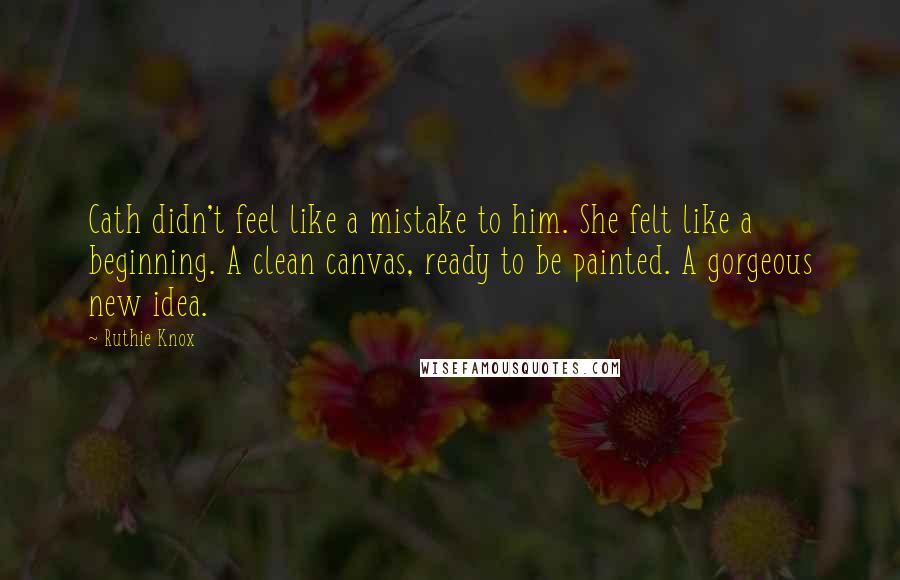 Ruthie Knox Quotes: Cath didn't feel like a mistake to him. She felt like a beginning. A clean canvas, ready to be painted. A gorgeous new idea.