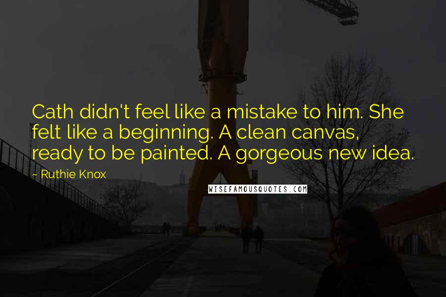 Ruthie Knox Quotes: Cath didn't feel like a mistake to him. She felt like a beginning. A clean canvas, ready to be painted. A gorgeous new idea.