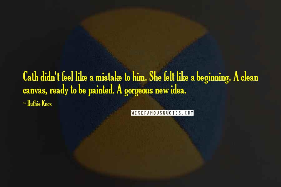 Ruthie Knox Quotes: Cath didn't feel like a mistake to him. She felt like a beginning. A clean canvas, ready to be painted. A gorgeous new idea.