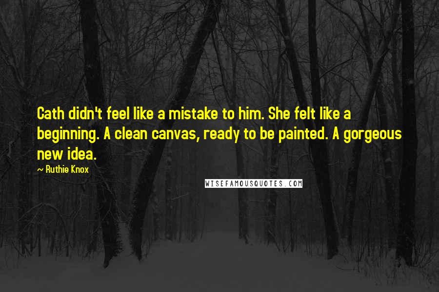 Ruthie Knox Quotes: Cath didn't feel like a mistake to him. She felt like a beginning. A clean canvas, ready to be painted. A gorgeous new idea.