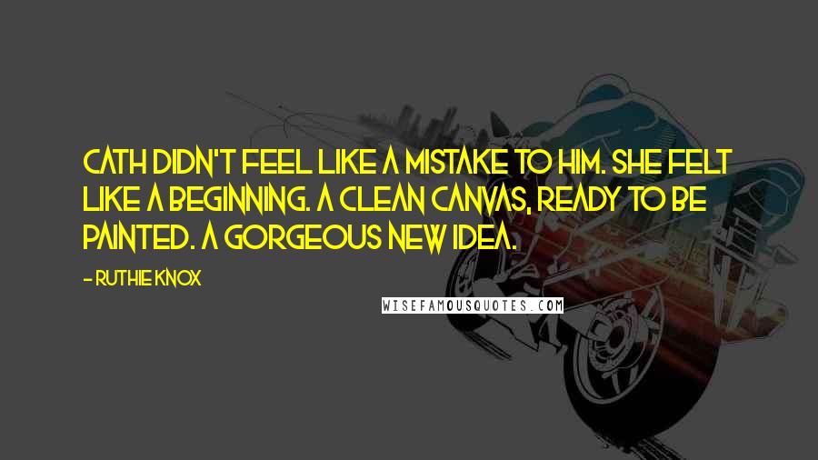Ruthie Knox Quotes: Cath didn't feel like a mistake to him. She felt like a beginning. A clean canvas, ready to be painted. A gorgeous new idea.