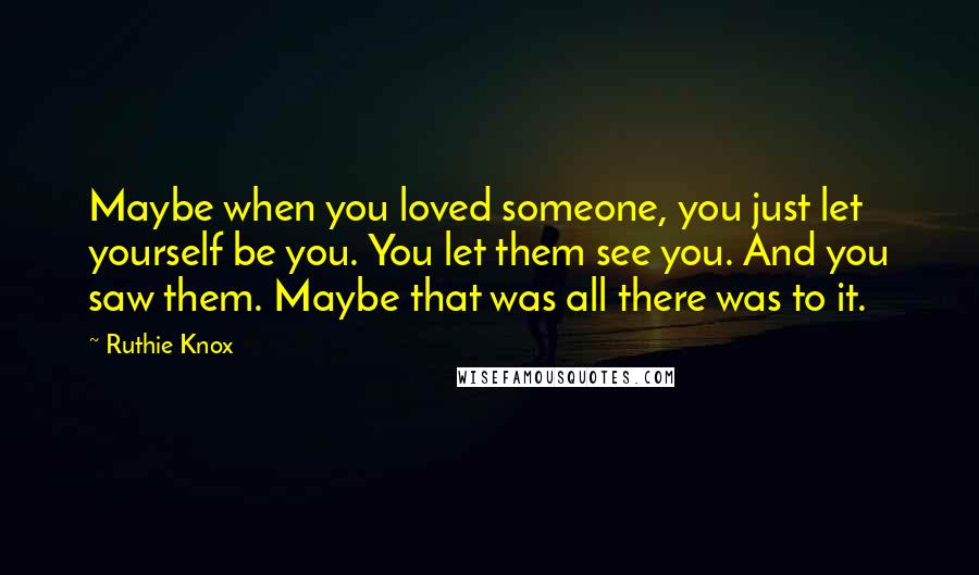 Ruthie Knox Quotes: Maybe when you loved someone, you just let yourself be you. You let them see you. And you saw them. Maybe that was all there was to it.